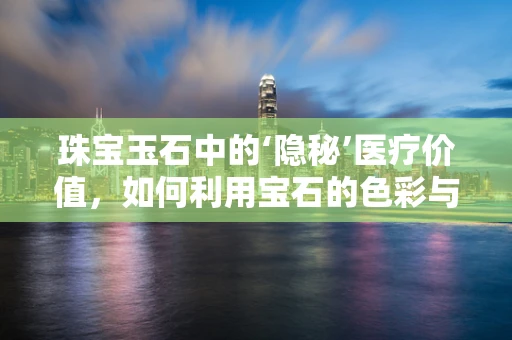 珠宝玉石中的‘隐秘’医疗价值，如何利用宝石的色彩与成分促进健康？