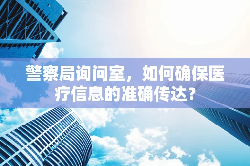 警察局询问室，如何确保医疗信息的准确传达？