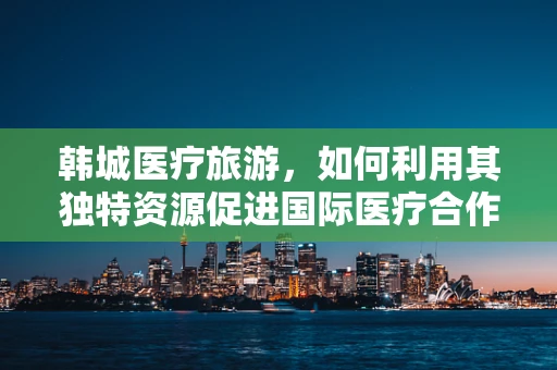 韩城医疗旅游，如何利用其独特资源促进国际医疗合作？