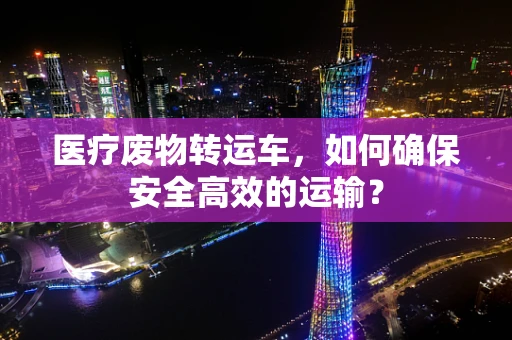 医疗废物转运车，如何确保安全高效的运输？