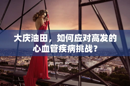 大庆油田，如何应对高发的心血管疾病挑战？