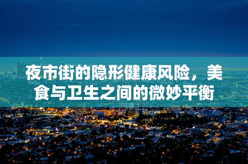 夜市街的隐形健康风险，美食与卫生之间的微妙平衡