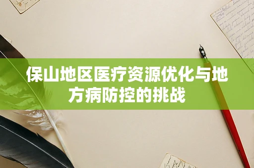 保山地区医疗资源优化与地方病防控的挑战