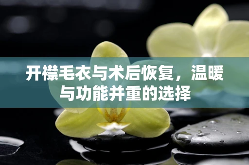 开襟毛衣与术后恢复，温暖与功能并重的选择
