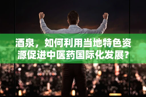 酒泉，如何利用当地特色资源促进中医药国际化发展？