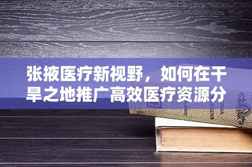 张掖医疗新视野，如何在干旱之地推广高效医疗资源分配策略？