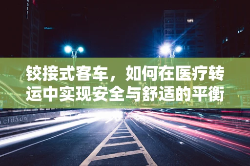 铰接式客车，如何在医疗转运中实现安全与舒适的平衡？