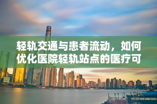 轻轨交通与患者流动，如何优化医院轻轨站点的医疗可及性？