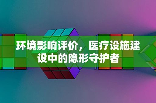 环境影响评价，医疗设施建设中的隐形守护者