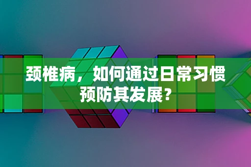 颈椎病，如何通过日常习惯预防其发展？