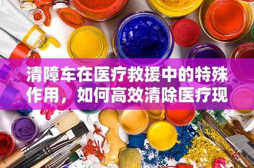 清障车在医疗救援中的特殊作用，如何高效清除医疗现场的障碍？