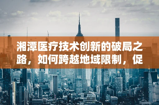 湘潭医疗技术创新的破局之路，如何跨越地域限制，促进资源均衡？
