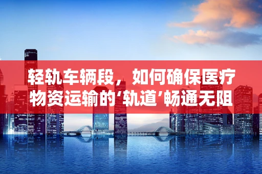 轻轨车辆段，如何确保医疗物资运输的‘轨道’畅通无阻？