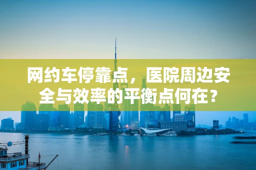 网约车停靠点，医院周边安全与效率的平衡点何在？