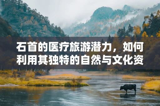 石首的医疗旅游潜力，如何利用其独特的自然与文化资源？