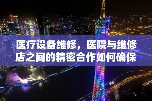 医疗设备维修，医院与维修店之间的精密合作如何确保安全与效率？
