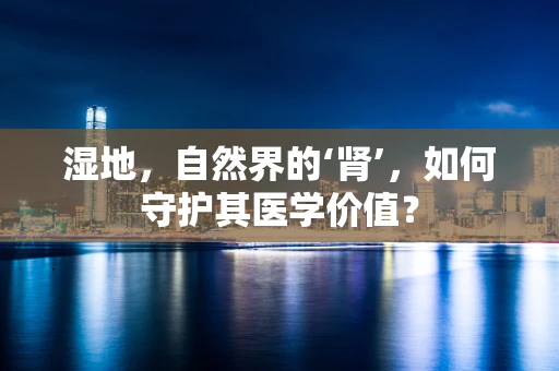 湿地，自然界的‘肾’，如何守护其医学价值？
