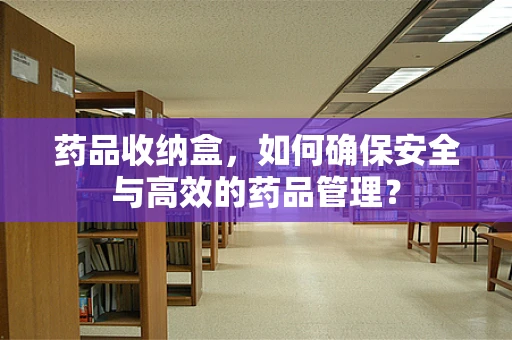 药品收纳盒，如何确保安全与高效的药品管理？