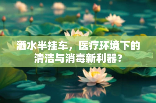 洒水半挂车，医疗环境下的清洁与消毒新利器？