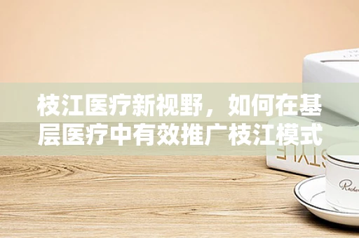 枝江医疗新视野，如何在基层医疗中有效推广枝江模式，以提升医疗服务可及性？