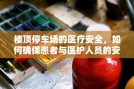 楼顶停车场的医疗安全，如何确保患者与医护人员的安全？
