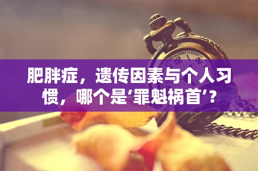 肥胖症，遗传因素与个人习惯，哪个是‘罪魁祸首’？