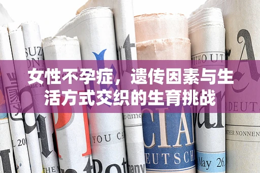 女性不孕症，遗传因素与生活方式交织的生育挑战