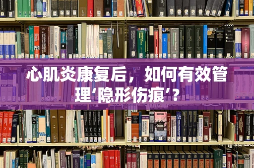 心肌炎康复后，如何有效管理‘隐形伤痕’？