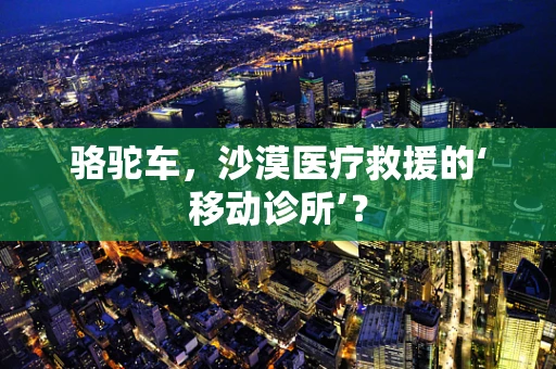 骆驼车，沙漠医疗救援的‘移动诊所’？