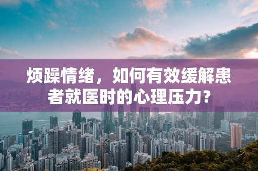 烦躁情绪，如何有效缓解患者就医时的心理压力？