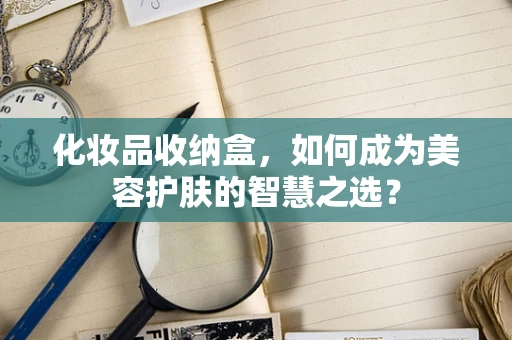 化妆品收纳盒，如何成为美容护肤的智慧之选？