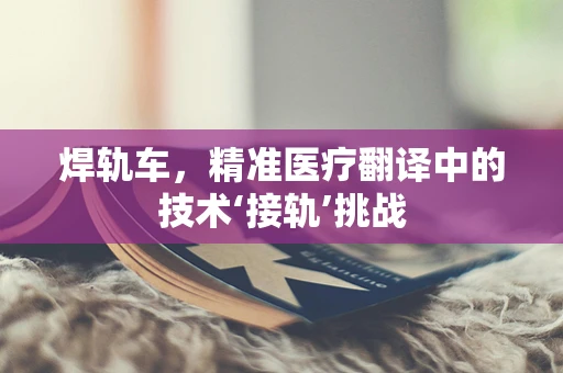 焊轨车，精准医疗翻译中的技术‘接轨’挑战