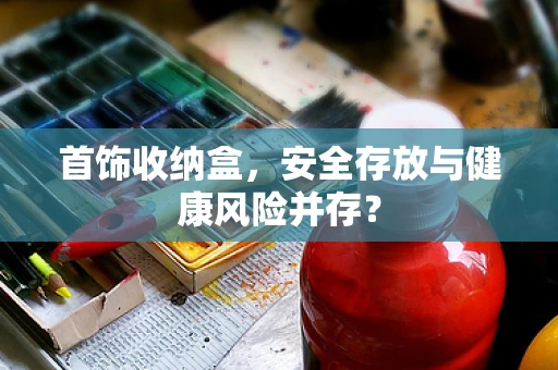 首饰收纳盒，安全存放与健康风险并存？