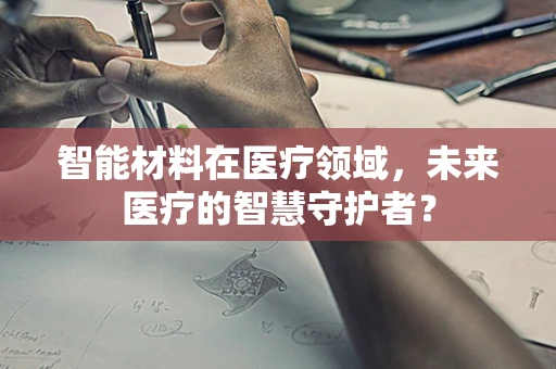 智能材料在医疗领域，未来医疗的智慧守护者？