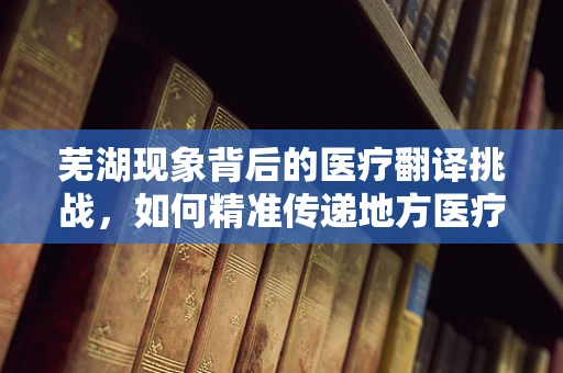 芜湖现象背后的医疗翻译挑战，如何精准传递地方医疗术语？