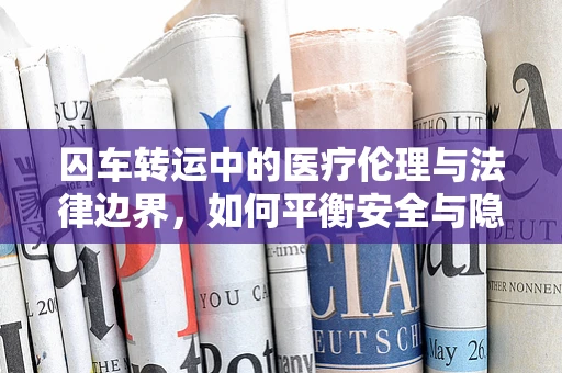 囚车转运中的医疗伦理与法律边界，如何平衡安全与隐私？