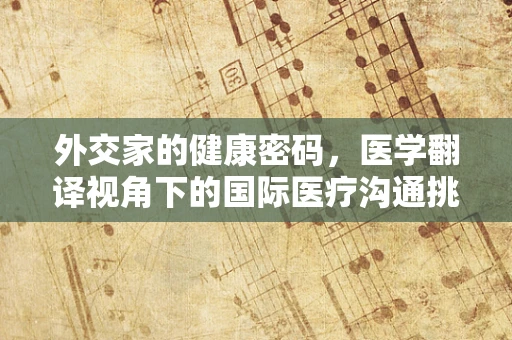 外交家的健康密码，医学翻译视角下的国际医疗沟通挑战