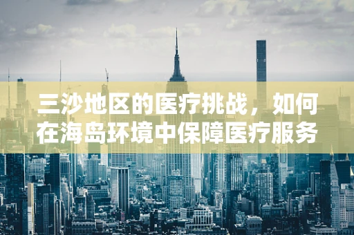 三沙地区的医疗挑战，如何在海岛环境中保障医疗服务？