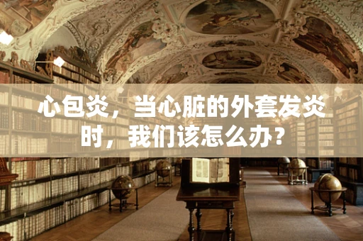 心包炎，当心脏的外套发炎时，我们该怎么办？