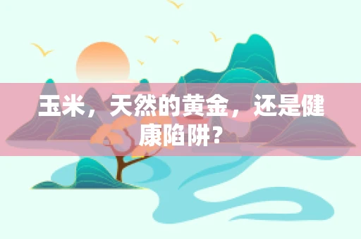 玉米，天然的黄金，还是健康陷阱？