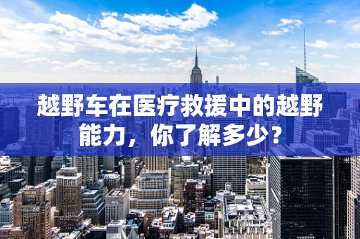 越野车在医疗救援中的越野能力，你了解多少？