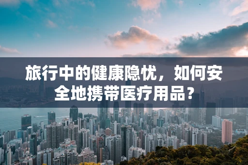 旅行中的健康隐忧，如何安全地携带医疗用品？
