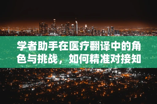 学者助手在医疗翻译中的角色与挑战，如何精准对接知识与语言？