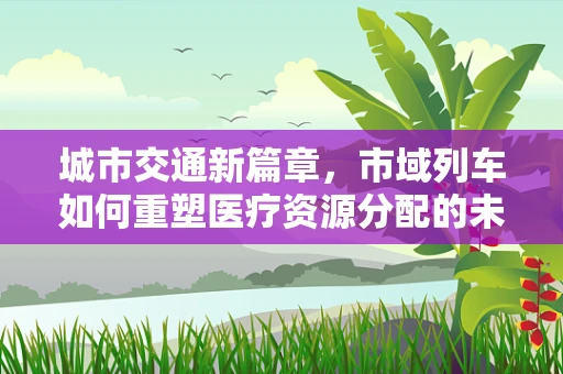城市交通新篇章，市域列车如何重塑医疗资源分配的未来？