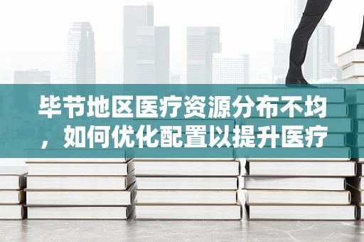 毕节地区医疗资源分布不均，如何优化配置以提升医疗服务质量？