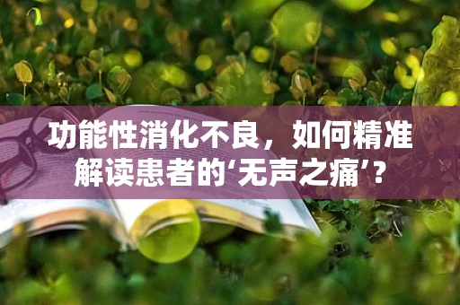 功能性消化不良，如何精准解读患者的‘无声之痛’？