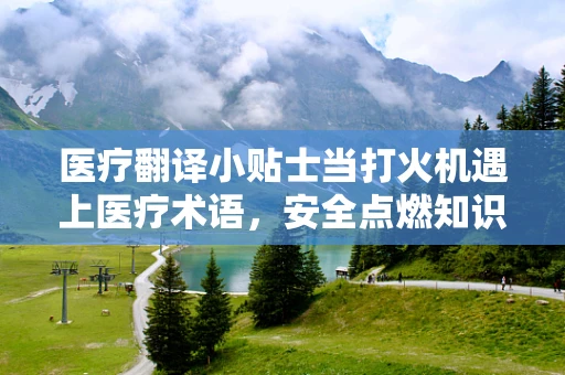 医疗翻译小贴士当打火机遇上医疗术语，安全点燃知识之火