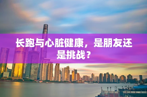 长跑与心脏健康，是朋友还是挑战？