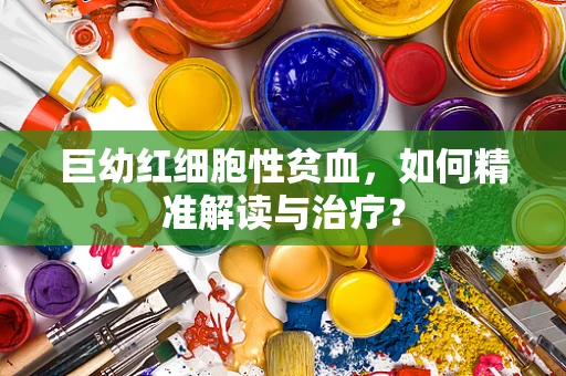 巨幼红细胞性贫血，如何精准解读与治疗？