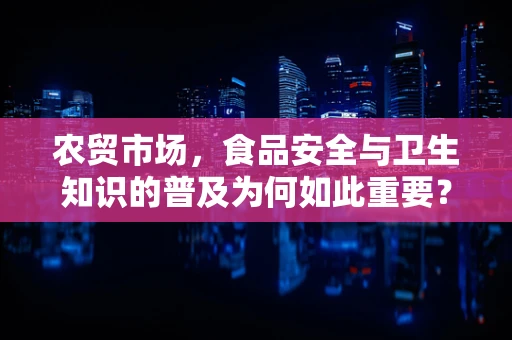 农贸市场，食品安全与卫生知识的普及为何如此重要？
